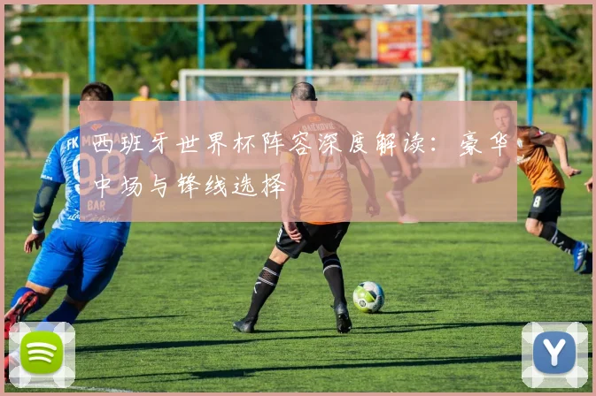 西班牙世界杯阵容深度解读：豪华中场与锋线选择