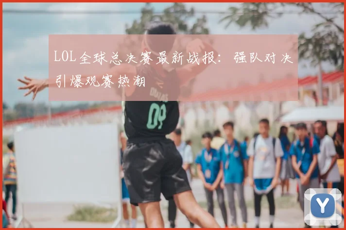 LOL全球总决赛最新战报:强队对决引爆观赛热潮