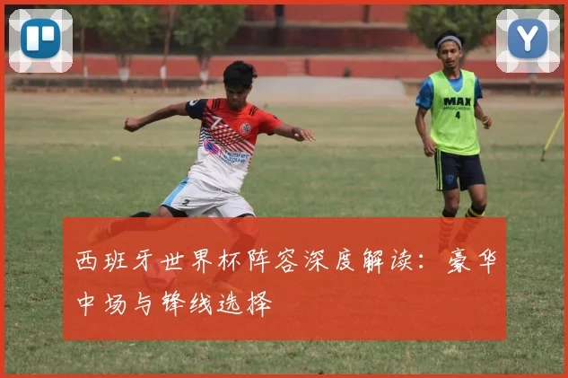西班牙世界杯阵容深度解读:豪华中场与锋线选择