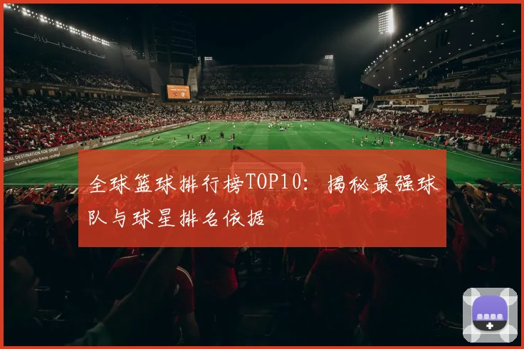 全球篮球排行榜TOP10：揭秘最强球队与球星排名依据