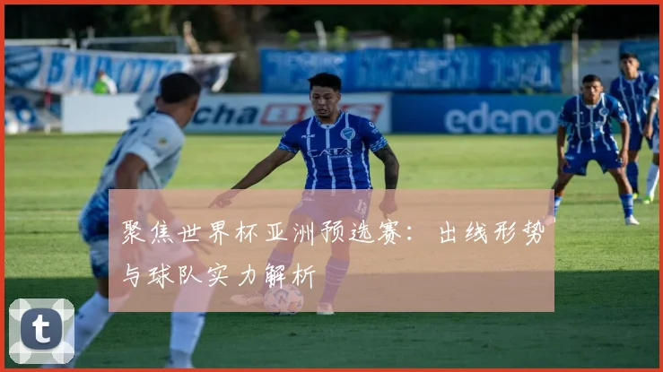 聚焦世界杯亚洲预选赛:出线形势与球队实力解析